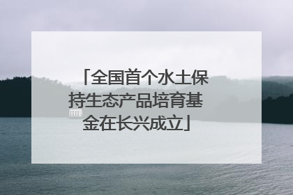 全国首个水土保持生态产品培育基金在长兴成立